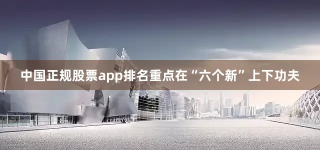 中国正规股票app排名重点在“六个新”上下功夫