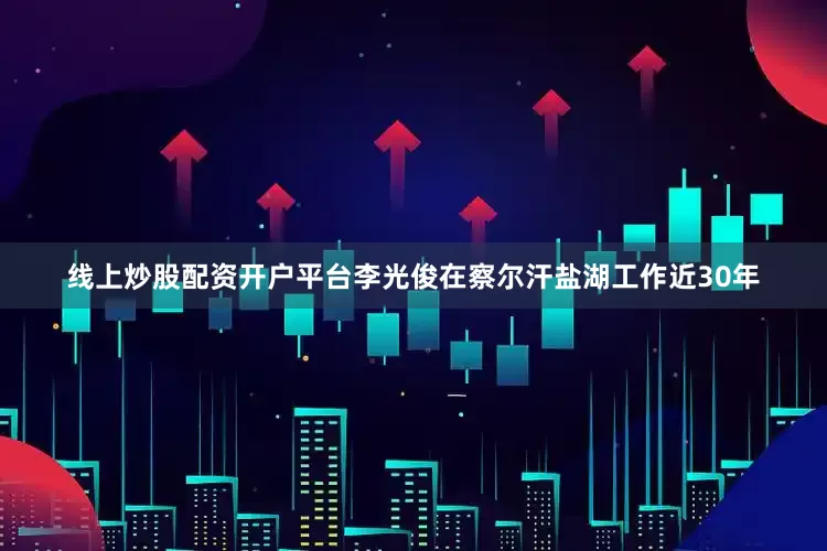 线上炒股配资开户平台李光俊在察尔汗盐湖工作近30年