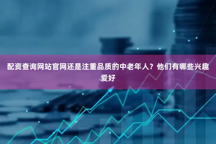 配资查询网站官网还是注重品质的中老年人？他们有哪些兴趣爱好